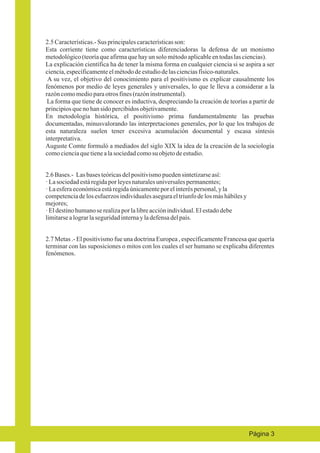 2.5 Características.- Sus principales características son:
Esta corriente tiene como características diferenciadoras la defensa de un monismo
metodológico (teoría que afirma que hay un solo método aplicable en todas las ciencias).
La explicación científica ha de tener la misma forma en cualquier ciencia si se aspira a ser
ciencia, específicamente el método de estudio de las ciencias físico-naturales.
A su vez, el objetivo del conocimiento para el positivismo es explicar causalmente los
fenómenos por medio de leyes generales y universales, lo que le lleva a considerar a la
razón como medio para otros fines (razón instrumental).
La forma que tiene de conocer es inductiva, despreciando la creación de teorías a partir de
principios que no han sido percibidos objetivamente.
En metodología histórica, el positivismo prima fundamentalmente las pruebas
documentadas, minusvalorando las interpretaciones generales, por lo que los trabajos de
esta naturaleza suelen tener excesiva acumulación documental y escasa síntesis
interpretativa.
Auguste Comte formuló a mediados del siglo XIX la idea de la creación de la sociología
como ciencia que tiene a la sociedad como su objeto de estudio.
2.6 Bases.- Las bases teóricas del positivismo pueden sintetizarse así:
· La sociedad está regida por leyes naturales universales permanentes;
· La esfera económica está regida únicamente por el interés personal, y la
competencia de los esfuerzos individuales asegura el triunfo de los más hábiles y
mejores;
· El destino humano se realiza por la libre acción individual. El estado debe
limitarse a lograr la seguridad interna y la defensa del país.
2.7 Metas .- El positivismo fue una doctrina Europea , específicamente Francesa que quería
terminar con las suposiciones o mitos con los cuales el ser humano se explicaba diferentes
fenómenos.

Página 3

 
