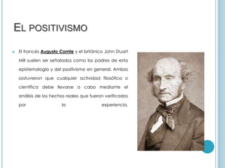EL POSITIVISMO
 El francés Augusto Comte y el británico John Stuart
Mill suelen ser señalados como los padres de esta
epistemología y del positivismo en general. Ambos
sostuvieron que cualquier actividad filosófica o
científica debe llevarse a cabo mediante el
análisis de los hechos reales que fueron verificados
por la experiencia.
 