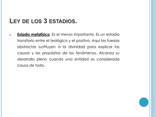 LEY DE LOS 3 ESTADIOS.
2. Estadio metafísico: Es el menos importante. Es un estadio
transitorio entre el teológico y el positivo. Aquí las fuerzas
abstractas sustituyen a la divinidad para explicar las
causas y los propósitos de los fenómenos. Alcanza su
desarrollo pleno cuando una entidad es considerada
causa de todo.
 