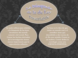 Se suele utilizar para referirse
a la búsqueda de las leyes
invariantes del mundo
natural y del social. Para
Comte los hechos derivados
de la investigación tienen
menos importancia que la
especulación reflexiva.
Se basa en la idea de que
existe un mundo real y el
científico tiene que
descubrirlo y dar cuenta de
el. En este sentido, Comte es
un realista. Comte define la
sociología como una
CIENCIA POSITIVA.
 