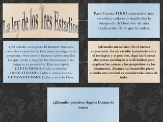 b)Estadio metafísico: Es el menos
importante. Es un estadio transitorio entre
el teológico y el positivo. Aquí las fuerzas
abstractas sustituyen a la divinidad para
explicar las causas y los propósitos de los
fenómenos. Alcanza su desarrollo pleno
cuando una entidad es considerada causa de
todo.
 
