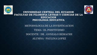 UNIVERSIDAD CENTRAL DEL ECUADOR
FACULTAD DE FILOSOFIA LETRAS Y CIENCIAS DE LA
EDUCACION
PSICOLOGIA EDUCATIVA
METODOLOGIA DE LA INVESTIGACION
TEMA : EL POSITIVISMO
DOCENTE : DR , GONZALO REMACHE
ALUMNA : PAULINA LOPEZ
 