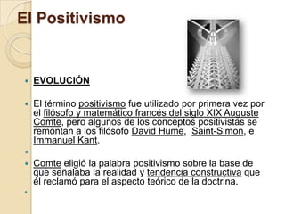 El Positivismo
 EVOLUCIÓN
 El término positivismo fue utilizado por primera vez por
el filósofo y matemático francés del siglo XIX Auguste
Comte, pero algunos de los conceptos positivistas se
remontan a los filósofo David Hume, Saint-Simon, e
Immanuel Kant.

 Comte eligió la palabra positivismo sobre la base de
que señalaba la realidad y tendencia constructiva que
él reclamó para el aspecto teórico de la doctrina.

 