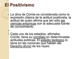 El Positivismo
 La obra de Comte es considerada como la
expresión clásica de la actitud positivista, la
actitud de quien afirma que tan sólo las
ciencias empíricas son la adecuada fuente
de conocimiento.

 Cada uno de los estadios, afirmaba
Comte, tiene su correlato en determinadas
actitudes políticas. El estadio teológico lo
tiene en las nociones que hablan del
Derecho divino de los reyes.
 