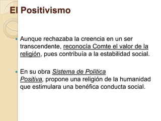 El Positivismo
 Aunque rechazaba la creencia en un ser
transcendente, reconocía Comte el valor de la
religión, pues contribuía a la estabilidad social.
 En su obra Sistema de Política
Positiva, propone una religión de la humanidad
que estimulara una benéfica conducta social.
 
