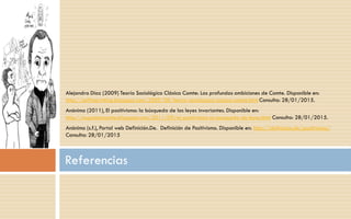 Alejandra Díaz (2009) Teoría Sociológica Clásica Comte: Las profundas ambiciones de Comte. Disponible en:
http://selfimprinting.blogspot.com/2009/08/teoria-sociologica-clasica-comte.html Consulta: 28/01/2015.
Anónimo (2011), El positivismo: la búsqueda de las leyes invariantes. Disponible en:
http://augusteecomte.blogspot.com/2011/09/el-positivismo-la-busqueda-de leyes.html Consulta: 28/01/2015.
Anónimo (s.f.), Portal web Definición.De. Definición de Positivismo. Disponible en: http://definicion.de/positivismo/
Consulta: 28/01/2015
Referencias
 