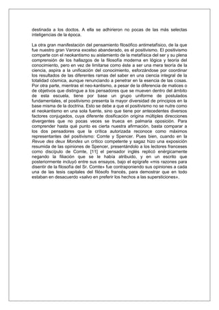 destinada a los doctos. A ella se adhirieron no pocas de las más selectas
inteligencias de la época.
La otra gran manifestación del pensamiento filosófico antimetafísico, de la que
fue nuestro gran Varona excelso abanderado, es el positivismo. El positivismo
comparte con el neokantismo su aislamiento de la metafísica del ser y su plena
comprensión de los hallazgos de la filosofía moderna en lógica y teoría del
conocimiento, pero en vez de limitarse como éste a ser una mera teoría de la
ciencia, aspira a la unificación del conocimiento, esforzándose por coordinar
los resultados de las diferentes ramas del saber en una ciencia integral de la
totalidad cósmica, aunque renunciando a penetrar en la esencia de las cosas.
Por otra parte, mientras el neo-kantismo, a pesar de la diferencia de matices o
de objetivos que distingue a los pensadores que se mueven dentro del ámbito
de esta escuela, tiene por base un grupo uniforme de postulados
fundamentales, el positivismo presenta la mayor diversidad de principios en la
base misma de la doctrina. Esto se debe a que el positivismo no se nutre como
el neokantismo en una sola fuente, sino que tiene por antecedentes diversos
factores conjugados, cuya diferente dosificación origina múltiples direcciones
divergentes que no pocas veces se trueca en palmaria oposición. Para
comprender hasta qué punto es cierta nuestra afirmación, basta comparar a
los dos pensadores que la crítica autorizada reconoce como máximos
representantes del positivismo: Comte y Spencer. Pues bien, cuando en la
Revue des deux Mondes un crítico competente y sagaz hizo una exposición
resumida de las opiniones de Spencer, presentándolo a los lectores franceses
como discípulo de Comte, [11] el pensador inglés replicó enérgicamente
negando la filiación que se le había atribuido, y en un escrito que
posteriormente incluyó entre sus ensayos, bajo el epígrafe «mis razones para
disentir de la filosofía del Sr. Comte» fue contraponiendo sus opiniones a cada
una de las tesis capitales del filósofo francés, para demostrar que en todo
estaban en desacuerdo «salvo en preferir los hechos a las supersticiones».

 