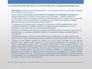LA CONSTITUCIÓN DE 1857 Y LA EVOLUCION DE LA SOCIEDAD MEXICANA.

•   Justo Sierra, señala que la constitución del 57 es una utopía y debe ser reformada, adaptada
    a la realidad social mexicana.
•   Su pensamiento se basa en su tesis sobre la revolución y la evolución: el progreso se
    obtiene mediante la evolución, no por medio de revoluciones. Y señala “quieren los
    revolucionarios hacer el progreso a hachazos, imponiéndolo por la violencia, sin comprender
    que el progreso no está a merced de los soñadores, ni se fabrica por medio de códigos
    políticos, sino que se efectúa lenta y trabajosamente”.
•   “el progreso no se alcanza por la violencia, es algo que se alcanza naturalmente, por la
    evolución natural de la sociedad, semejante a la que siguen los organismos vivos. La
    naturaleza no da saltos, sino que evoluciona gradualmente.
•   En México, los liberales han querido otorgar al pueblo por medio de una ley lo que no se ha
    alcanzado por la evolución natural del pueblo, y es necesario regresar al estadiod que le
    corresponde.
•   Consideran necesario volverse conservadores, pero conservadores no para regresar a un
    estadio inferior al que corresponde, sino que justamente donde se encuentra en la evolución.
•   “México no ha llegado todavía al estadio en el cual pueda disfrutar de una libertad
    absoluta; pero tampoco debe regresar a una situación semejante a la sostenida por los
    viejos conservadores. Sierra dice: la palabra conservado “se ha transformado y… sin
    perder su acepción primitiva (conservar) se ha enriquecido ésta con elementos científicos de
    primer orden. Hay que conservar, pero con nuevos métodos. Los conservadores dominan
    hoy día en todas partes; los hay en los Estados Unidos, en Inglaterra; la juventud
    republicana de Francia, se llama también conservadora; en España lo es Emilio Castelar.
    Entonces, pregunta Sierra, “¿Por qué se nos reprocha que nos llamemos lo mismo nosotros
    y que pidamos, no en nombre de la divinidad de antaño, sino en nombre de la licencia y de
    la verdad, orden en u país desordenado?”.
 