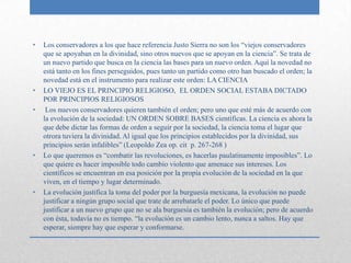 •   Los conservadores a los que hace referencia Justo Sierra no son los “viejos conservadores
    que se apoyaban en la divinidad, sino otros nuevos que se apoyan en la ciencia”. Se trata de
    un nuevo partido que busca en la ciencia las bases para un nuevo orden. Aquí la novedad no
    está tanto en los fines perseguidos, pues tanto un partido como otro han buscado el orden; la
    novedad está en el instrumento para realizar este orden: LA CIENCIA
•   LO VIEJO ES EL PRINCIPIO RELIGIOSO, EL ORDEN SOCIAL ESTABA DICTADO
    POR PRINCIPIOS RELIGIOSOS
•    Los nuevos conservadores quieren también el orden; pero uno que esté más de acuerdo con
    la evolución de la sociedad: UN ORDEN SOBRE BASES científicas. La ciencia es ahora la
    que debe dictar las formas de orden a seguir por la sociedad, la ciencia toma el lugar que
    otrora tuviera la divinidad. Al igual que los principios establecidos por la divinidad, sus
    principios serán infalibles” (Leopoldo Zea op. cit p. 267-268 )
•   Lo que queremos es “combatir las revoluciones, es hacerlas paulatinamente imposibles”. Lo
    que quiere es hacer imposible todo cambio violento que amenace sus intereses. Los
    científicos se encuentran en esa posición por la propia evolución de la sociedad en la que
    viven, en el tiempo y lugar determinado.
•   La evolución justifica la toma del poder por la burguesía mexicana, la evolución no puede
    justificar a ningún grupo social que trate de arrebatarle el poder. Lo único que puede
    justificar a un nuevo grupo que no se ala burguesía es también la evolución; pero de acuerdo
    con ésta, todavía no es tiempo. “la evolución es un cambio lento, nunca a saltos. Hay que
    esperar, siempre hay que esperar y conformarse.
 