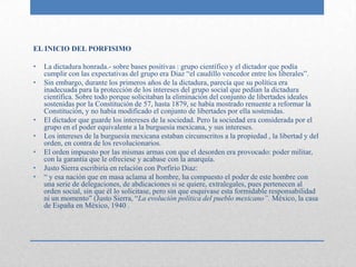 EL INICIO DEL PORFISIMO

•   La dictadura honrada.- sobre bases positivas : grupo científico y el dictador que podía
    cumplir con las expectativas del grupo era Diaz “el caudillo vencedor entre los liberales”.
•   Sin embargo, durante los primeros años de la dictadura, parecía que su política era
    inadecuada para la protección de los intereses del grupo social que pedían la dictadura
    científica. Sobre todo porque solicitaban la eliminación del conjunto de libertades ideales
    sostenidas por la Constitución de 57, hasta 1879, se había mostrado renuente a reformar la
    Constitución, y no había modificado el conjunto de libertades por ella sostenidas.
•   El dictador que guarde los intereses de la sociedad. Pero la sociedad era considerada por el
    grupo en el poder equivalente a la burguesía mexicana, y sus intereses.
•   Los intereses de la burguesía mexicana estaban circunscritos a la propiedad , la libertad y del
    orden, en contra de los revolucionarios.
•   El orden impuesto por las mismas armas con que el desorden era provocado: poder militar,
    con la garantía que le ofreciese y acabase con la anarquía.
•   Justo Sierra escribiría en relación con Porfirio Diaz:
•   “ y esa nación que en masa aclama al hombre, ha compuesto el poder de este hombre con
    una serie de delegaciones, de abdicaciones si se quiere, extralegales, pues pertenecen al
    orden social, sin que él lo solicitase, pero sin que esquivase esta formidable responsabilidad
    ni un momento” (Justo Sierra, “La evolución política del pueblo mexicano”. México, la casa
    de España en México, 1940 .
 