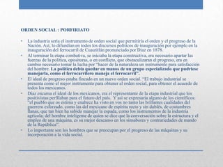 ORDEN SOCIAL : PORFIRIATO

•   La industria sería el instrumento de orden social que permitiría el orden y el progreso de la
    Nación. Así, lo difundían en todos los discursos políticos de inauguración por ejemplo en la
    inauguración del ferrocarril de Cuautitlán pronunciado por Diaz en 1878.
•   Al terminar la etapa combativa, se iniciaba la etapa constructiva, era necesario apartar las
    fuerzas de la política, opositoras, o en conflicto, que obstaculizaran el progreso, era en
    cambio necesario tomar la lucha por “hacer de la naturaleza un instrumento para satisfacción
    del hombre. La política debía quedar en manos de un grupo especializado que pudriese
    manejarla, como el ferrocarrilero maneja el ferrocarril”.
•   El ideal de progreso estaba fincado en un nuevo orden social. “El trabajo industrial se
    presenta como el mejor instrumento para obtener el orden social, para obtener el acuerdo de
    todos los mexicanos.
•   Diaz encarna el ideal de los mexicanos, era el representante de la etapa industrial que los
    positivistas perfilaban para el futuro del país. Y así se expresaría alguno de los científicos:
    “el pueblo que os estima y enaltece ha visto en vos no tanto las brillantes cualidades del
    guerrero esforzado, como las del mexicano de espíritu recto y sin dublés, de costumbres
    llanas, que tan bien ha sabido manejar la espada, como los instrumentos de la industria
    agrícola; del hombre inteligente de quien se dice que la conversación sobre la estructura y el
    empleo de una máquina, es su mejor descanso en los sinsabores y contrariedades de mando
    de la República”.
•   Lo importante son los hombres que se preocupan por el progreso de las máquinas y su
    incorporación a la vida social.
 