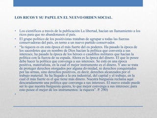LOS RICOS Y SU PAPEL EN EL NUEVO ORDEN SOCIAL.


• Los científicos a través de la publicación La libertad, hacían un llamamiento a los
  ricos para que no abandonasen el país.
• El grupo político de los positivistas trataban de agrupar a todas las fuerzas
  conservadoras del país, en torno a un nuevo partido conservador.
• “la riqueza es en esta época el más fuerte del os poderes. Ha pasado la época de
  los sacerdotes que en nombre de Dios hacían la política que convenía a sus
  intereses; ha pasado la época de los héroes o caudillos militares que hacían la
  política con la fuerza de su espada. Ahora es la época del dinero. El que lo posee
  debe hacer la política que convenga a sus intereses. Se está en una época
  positiva, materialista, en la cual el mejor instrumento es el dinero. Y ano se trata
  de proteger derechos otorgados por alguna divinidad, ni derechos conquistados
  por las armas, sino derechos positivos, es decir, derechos alcanzados por el
  trabajo material. Se ha llegado a la era industrial, del capital y el trabajo, en la
  cual el más fuerte es el que tiene más dinero. Nuestra burguesía reclama aquí
  descaradamente una política que convenga a sus intereses. El nuevo estado puede
  ser lo que nuestra burguesía quiera, lo que mejor convenga a sus intereses; para
  esto posee el mejor de los instrumentos: la riqueza”. P. 290)
•
 