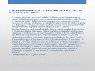 LA PROPIEDAD PRIVADA TENDRÍA TAMBIEN COMO ES DE SUPONERSE, SUS
DEFENSORES EN ESTE GRUPO

•   El grupo social del cual e portavoz el periódico La libertad, no está dispuesto a aceptar
    ninguna limitación de sus intereses y menos que ninguno al de la propiedad privada. Aceptan
    la existencia del estado y de la iglesia; pero únicamente como instrumentos puestos al
    servicio de sus intereses. En el caso de la propiedad privada, la misión del estado y la iglesia
    es la de protegerla contra cualquier peligro que la amenace; no pueden inmiscuirse tratando
    de reglamentar dicha propiedad, señalando obligaciones que la vulneran.
•   Que clase de derechos puede tener el trabajador frente al patrón o que clase de deberes tiene
    el rico para con el pobre, e algo que no pude ser señalado por ninguna ley social ni divina.
    La propiedad privada no puede ser objeto de coacción material ni divina. Cada individuo es
    libre de manejar sus propiedades como mejor convenga a sus intereses”. P. 291-292.
•   Los burgueses científicos, tienen interés en que no se confundan las dos esferas. “hombres
    de dos mundos, quieren al ismo tiempo el pleno disfrute de las riquezas de este mundo y las
    riquezas del otro. El ser católico no quiere decir dejar de ser burgués: son dos campos
    distintos que no pueden confundirse pero tampoco oponerse. La mayoría de los hombres que
    compondrán el grupo social que hemos llamado burguesía mexicana seguirán siendo
    católicos, pero siempre y cuando no se les limiten sus derechos en esta tierra, que no se
    confundan los terrenos. Obligar a los ricos a dar limosna a los pobres, equivale a
    desorganizar la sociedad; es como invitar a la clase trabajadora a que viva de la
    holganza”.
•   La exigencia moral y la exigencia material.
 