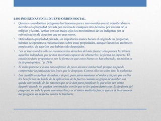 LOS INDIGENAS EN EL NUEVO ORDEN SOCIAL.
• Quienes consideraban peligrosas las limosnas para e nuevo orden social, consideraban su
  derecho a la propiedad privada por encima de cualquier otro derecho, por encima de la
  religión y la oral, debían ver con malos ojos los movimientos de los indígenas por la
  reivindicación de derechos que no eran suyos.
• Defendían la propiedad privada, sin importarles cuales fuesen el origen de su propiedad,
  habrían de oponerse a reclamaciones sobre estas propiedades, aunque fuesen los auténticos
  propietarios, de aquellos que habían sido despojados.
• “en el nuevo orden sólo se reconocen los derechos del más fuerte; sólo poseen los bienes
  aquellos individuos que se han mostrado capaces de obtenerlos; la forma no importa. El
  estado no debe preguntarse por la forma en que estos bienes se han obtenido; su misión es
  la de protegerlos .”p. 294).
• El indio pertenece a una raza inferior, de poco alcance intelectual, porque no puede
  comprender la justicia de las leyes que le despojan. Contra ellos no cabe sino la violencia.
• Los científicos hablan de orden y de paz, pero para mantener el orden y la paz que a ellos
  les benefician. Se habla de la aplicación de la fuerza cuando un grupo de hombre son
  queda convencido de las razones que se le dan para justificar lo que ellos ven como
  despojo cuando no quedan convencidos con lo que se les quiere demostrar. Están fuera del
  progreso, no vale la pena convencerlos y es el único medio la fuerza que es el instrumento
  del progreso en su lucha contra la barbarie.
 