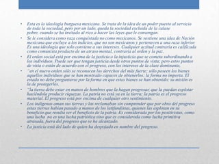 •   Esta es la ideología burguesa mexicana. Se trata de la idea de un poder puesto al servicio
    de toda la sociedad, pero por un lado, queda la sociedad excluida de la calase
    pobre, cuando se ha invitado al rico a hacer las leyes que le convengan.
•   Se le considera como raza conquistada no como mexicanos. Se sostiene una idea de Nación
    mexicana que excluye a los indicios, que no son mexicanos y pertenecen a una raza inferior.
    Es una ideología que solo conviene a sus intereses. Cualquier actitud contraria es calificada
    como comunista producto de un atraso mental, contraria al orden y la paz.
•   El orden social está por encima de la justicia o la injusticia que se cometa subordinando a
    los individuos. Puede ser que tengan justicia desde otros puntos de vista; pero estos puntos
    de vista o están de acuerdo con el progreso, con los intereses de la clase dominante,
•   “en el nuevo orden sólo se reconocen los derechos del más fuerte; sólo poseen los bienes
    aquellos individuos que se han mostrado capaces de obtenerlos; la forma no importa. El
    estado no debe preguntarse por la forma en que estos bienes se han obtenido; su misión es
    la de protegerlos.
•   “la tierra debe estar en manos de hombres que la hagan progresar, que la puedan explotar
    haciéndola producir riquezas. La patria no está ya en la tierra; la patria es el progreso
    material. El progreso está por encima de cualquier otro sentimiento.
•   Los indígenas aman sus tierras y las reclamaban sin comprender que por obra del progreso
    estas tierras habían pasado a manos de los latifundistas, quienes las explotan en su
    beneficio que resulta ser el beneficio de la patria. Es considerada por los positivistas, como
    una lucha no es una lucha patriótica sino que es considerada como lucha primitiva
    atrasada, fuera del progreso que se ha alcanzado.
•   La justicia está del lado de quien ha despojado en nombre del progreso.
 