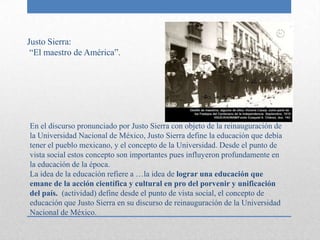 Justo Sierra:
 “El maestro de América”.




En el discurso pronunciado por Justo Sierra con objeto de la reinauguración de
la Universidad Nacional de México, Justo Sierra define la educación que debía
tener el pueblo mexicano, y el concepto de la Universidad. Desde el punto de
vista social estos concepto son importantes pues influyeron profundamente en
la educación de la época.
La idea de la educación refiere a …la idea de lograr una educación que
emane de la acción científica y cultural en pro del porvenir y unificación
del país. (actividad) define desde el punto de vista social, el concepto de
educación que Justo Sierra en su discurso de reinauguración de la Universidad
Nacional de México.
 