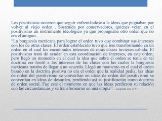 Los positivistas tuvieron que seguir enfrentándose a la ideas que pugnaban por
volver al viejo orden . Sostenida por conservadores, quienes veían en el
positivismo un instrumento ideológico ya que propugnaba otro orden que no
era el antiguo.
“La burguesía mexicana para lograr el orden tuvo que combinar sus intereses
con los de otras clases. El orden establecido tuvo que irse transformando en un
orden en el cual los encontrados intereses de otras clases tuviesen cabida. El
positivismo trató de ayudar en esta coordinación de intereses, en este orden;
pero llegó un momento en el cual la idea que sobre el orden se tenía en tal
doctrina era hostil a los intereses de las clases con las cuales la burguesía
mexicana trataba de llegar a un acuerdo. Llegó un momento en el cual el orden
basado en la doctrina positiva no era el orden que la realidad pedía; las ideas
de orden del positivismo se convertían en ideas de orden del positivismo se
convertían en ideas de desorden, perdiendo así su justificación como doctrina
de orden social. Fue este el momento en que las ideas perdieron su relación
con las circunstancias y se transformaron en una utopía”. Leopoldo Zea p. 51
 