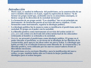 Introducción
• Hasta aquí, se analizó la influencia del positivismo, en la construcción de un
  nuevo modelo educativo en el país, según la aspiración de Juárez: “la de
  formar un grupo social que, acabando con la ya anacrónica anarquía, se
  hiciese cargo de la dirección de la sociedad mexicana”
• La formación de un grupo social: “Los científico” fue en un principio un
  instrumento de formación puesto al servicio del nuevo régimen. A esta
  formación como instrumento, seguiría la ideología política.
• La ideología política fue la manera como se justificaría el positivismo ante la
  sociedad. El grupo en el poder con la sociedad.
• La filosofía positiva como instrumento al servicio del orden social del
  país, pero este orden era derivado del orden intelectual de los educandos:
  ordenando al hombre se ordenaba a la sociedad.
• Barreda, no presentó el positivismo como ideología política. El grupo en el
  poder durante el porfiriato, se sirvieron de la ideología de los filósofos de la
  restauración, para apoyar sus ideas sobre un nuevo orden. La ideología que
  había servido a la revolución francesa como filosofía de la restauración y la
  filosofía positiva, sería utilizada por los nuevos conservadores frente al
  liberalismo mexicano.
• El positivismo era la corriente filosófica para la justificación del nuevo
  orden, ya que, también había sido en Francia la mejor justificación
  ideológica para el orden burgués.
 
