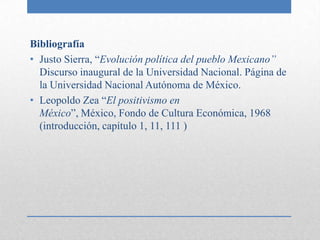 Bibliografía
• Justo Sierra, “Evolución política del pueblo Mexicano”
  Discurso inaugural de la Universidad Nacional. Página de
  la Universidad Nacional Autónoma de México.
• Leopoldo Zea “El positivismo en
  México”, México, Fondo de Cultura Económica, 1968
  (introducción, capítulo 1, 11, 111 )
 