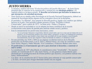 JUSTO SIERRA
•   La lectura y análisis del texto “Evolución política del pueblo Mexicano” de Justo Sierra
    permitirá dar el contexto en la construcción y sustento de esta ideología política. ( El
    capítulo relativo a la época actual) . Y describe en la lectura que haremos la manera en
    que interpreta a la sociedad mexicana.
•   Justo Sierra en su cátedra sobre Sociología en la Escuela Nacional Preparatoria, elaboró un
    manual de Sociología define algunos de los conceptos claves de la disciplina.
•   El periódico “La libertad”, hizo patente la filosofía positiva, ligada a los cambios que debían
    hacerse en el país. Este periódico adopto primero el lema “Periódico Liberal-
    Conservador”, pero a partir de 1872 , su lema sería : Orden y Progreso.
•   Desde su inicio la necesidad se vio en adoptar las bases científicas de la escuela
    evolucionista como punto de partida para analizar estado social y político.
•   Esto lo interpretarían los positivistas mexicanos, como:
        •   “en un principio llamamos al periódico liberal-conservador, que no es mas que la traducción en el
            terreno y en el tecnicismo político de la frase orden y progreso, es decir, la combinación armónica
            de los intereses que tienden a hacer durar una sociedad con los que tienden a transformarla
            incesantemente, de los que Augusto Comte ha llamado la estática y la dinámica social”.
•   En este periódico de 1878 a 1884 en sus páginas escribirían teóricos de la filosofía
    positivista con Porfirio Parra, Luis E. Ruiz y Manuel flores, así como de científicos como
    Justo Sierra, Miguel y Pablo Macedo, Yves Limantour y Francisco Bulnes entre otros.
•   El positivismo es el instrumento que sirve para destruir el desorden y construir el
    nuevo orden.
•   La constitución de 1857 obra liberal, lo consideraron como “irrealizable”. “En nuestro
    sentido, la Constitución de 57- dice Justo Sierra-, es una generosa utopía liberal; pero
    destinada por la prodigiosa dosis de lirismo político que encierra, a no poderse realizar sino
    lenta y dolorosamente”.
•   Las ideas de la constitución del 57 fueron útiles para enfrentar al viejo partido conservador
    y al clero, sirvieron para otorgar libertades donde esta era negada.
 