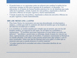 • El positivismo se va a presentar como un esfuerzo por cambiar la índole de los
  mexicanos, porque en ella está el germen de la anarquía y el desorden. La
  educación, es el intento de formar hombre prácticos en vez de idealistas que nada
  saben de la realidad, y desde el punto de vista político, impulsarán a efecto de
  convertir a México en un país vigoroso y fuerte materialmente.
• Y desde el punto de vista político, impulsarán a efecto de convertir a México en
  un país vigoroso y fuerte materialmente.

IDEA DE MEXICANO , LATINO
• Para Justo Sierra, los mexicanos son una raza desordenada, revolucionaria y
  utópica, y señala que todo lo contrario del ideal de hombre que se ha forjado, y
  del ideal de sociedad que se anhela.
• Los científicos se sienten atraídos por virtudes que no poseen, que son las del
  hombre nórdico, en especial los del sajón. Se envidian sus costumbres e
  instituciones. “El jacobino mexicano representa a la raza latina con todos sus
  defectos”. “jacobinos y positivistas se enfrentan, desde el punto de vista de sus
  ideas, representando a dos tipos de hombres. El primero sosteniendo la libertad en
  su sentido absoluto. Esta idea es para nuestro positivistas algo utópico y por lo
  miso irrealizable. Sobre esta idea de libertad está la de orden, el orden que es
  menester para que se pueda alcanzar el confort material.”
• “el orden material de la sociedad está sobre el desorden idealista de sus
  individuos”.
 