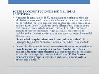 SOBRE LA CONSTITUCION DE 1857 Y EL IDEAL
POSITIVISTA
• Rechazan la constitución 1857, pugnando por eliminarla. Obra de
  idealistas, sale sobrando en una sociedad que se quiere ser orientada
  por la realidad. (se le ve como un mal que fue necesario pero que ya
  no tiene razón de ser). Las ideas que la alimentaban, al tratar de ser
  realizadas no han resaltado sino un fracaso. Los males que tienen
  asolado al país encuentran su origen en estas ideas. Frente a la
  realidad se han demostrado incapaces para resolver los problemas del
  país. ( Zea, L. op. cit. 255).
• “la sociedad no quiere derechos, lo que quiere es orden” dijera
  Francisco G. Cosmes “Editorial”, desde el periódico “La libertad”
  (citado por Zea: op. cit. 255).

• Durante la dictadura de Diaz: “por encima de todos los derechos se
  pone la seguridad. Se enajenan los derechos del individuo a
  cambio de la seguridad colectiva. Los bienes materiales son usados
  en más alto valor que los derechos individuales. El Porfirismo
  brindará a este grupo la seguridad anhelada, a cambio de la
  obediencia política.”.
 
