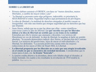 SOBRE LA LIBERTAD
• Primero debían construir el ORDEN, con base en “menos derechos, menos
  libertades, a cambio de mayor orden y paz”
• “la libertad se presenta como algo peligroso, indeseable; es prioritaria la
  SEGURIDAD el orden. Seguridad implica aquí permanencia de privilegios.
• La idea de libertad y la multitud de derechos otorgados al pueblo causan su
  inseguridad, vale más una tiranía que otorgue seguridad que no derechos que hay
  que disputar.
• Justo Sierra, señala que no es que las ideas que ellos –como científicos-
  estuviesen contra la idea de libertad. Lo que sucedía era que los liberales
  daban a la idea de libertad un sentido que ya no tenía en la realidad.
  Entendían por ella lo mismo que anarquía o desorden. Los teóricos del
  liberalismo en vez de defender la idea de libertad, la negaban al darle un sentido
  absoluto. “la escuela democrática radical- dice Sierra- se declara hija del Contrato
  Social. Los teóricos del positivismo, lejos de atacar al individualismo y la
  libertad, los defienden. “La escuela positivista cuenta entre las mejores
  reducciones de los suyos el libro de Stuart Mill, la Libertad.
• La libertad propuesta por los liberales no es más que una utopía irrealizable
  en el estado en que se encuentra ala sociedad mexicana. Consideraban que lo
  mejor para el país, era la tiranía “honrada” .
• La puerta estaba abierta a la dictadura, ahora solo faltaba elegir al dictador, al
  tirano honrado. En cuanto a los resultados la revolución de 1910 tendría la
  palabra. (Zea, L op cit. p. 256).
 