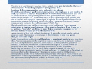 •   Una cosa es el ideal de querer hacer de México un país con el goce de todas las libertades y
    otra cosa es que México tenga capacidad para gozar de ellas.
•   La utopía de Rousseau concede a todos los hombres las mismas
    libertades, considerando que le son naturales, contra esta utopía está la tesis positiva de
    Mills, que concede la libertad de acuerdo con el desarrollo de las sociedades. Este tipo
    de libertad puede ser pleno para Inglaterra de Mills, pero limitada para un país poco
    desarrollado como México. “la realidad positiva de México indicaba que no quedaba más
    que un camino: la dictadura, en espera de que la sociedad llegase al grado de desarrollo que
    era menester para que disfrutase de todos los derechos. Nuestros políticos positivistas se
    iban a convertir en tutores del pueblo mexicano”. P. 260 Zea.
•   Hacia imposible otorgarle las libertades que proponían los liberales. De esta manera
    mientras no se alcanzara su pleno desarrollo era necesario dotarlo de un tirano; pero
    de un tirano “honrado”, que hiciese el papel de jefe paternal, preocupado por los
    intereses de la nación que le había sido encomendada.
•   A esta etapa no se llega en la realidad sino después de que se ha logrado un alto grado de
    progreso social. Mientras éste no se alcance, el liberalismo no es otra cosa que un
    ideal, un sueño una utopía.
•   Según el pensamiento positivista en el liberalismo es una etapa transitoria, y no una etapa
    ideal. “La sociedad, en su marcha progresiva, pasa por esa etapa, que no tiene otro carácter
    que el de ser algo transitorio. Es lo que hemos llamado la etapa combativa, que abre el
    camino a la positiva o constructiva. El liberalismo es la etapa en la cual las fuerzas del
    progreso atacan a las fuerzas del retroceso y las destruyen. Se trata de una fase
    destructiva, que sirva para derrocar las viejas fuerzas que se oponen a la marcha del
    progreso. Es una etapa transitoria entre el estado teológico y el estado positivo. Terminada su
    misión combativa, debe desaparecer y dejar paso a la etapa positiva. El liberalismo
    representaba un estadio por el cual era menester pasar para establecer el orden positivo. En
    la historia de México, el partido liberal, autor de la constitución llamada de 57, representaba
    una fase transitoria del progreso en México”. (Leopoldo Zea p.262).
 