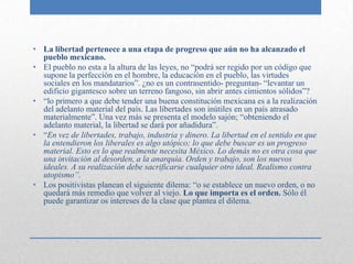 • La libertad pertenece a una etapa de progreso que aún no ha alcanzado el
  pueblo mexicano.
• El pueblo no esta a la altura de las leyes, no “podrá ser regido por un código que
  supone la perfección en el hombre, la educación en el pueblo, las virtudes
  sociales en los mandatarios”. ¿no es un contrasentido- preguntan- “levantar un
  edificio gigantesco sobre un terreno fangoso, sin abrir antes cimientos sólidos”?
• “lo primero a que debe tender una buena constitución mexicana es a la realización
  del adelanto material del país. Las libertades son inútiles en un país atrasado
  materialmente”. Una vez más se presenta el modelo sajón; “obteniendo el
  adelanto material, la libertad se dará por añadidura”.
• “En vez de libertades, trabajo, industria y dinero. La libertad en el sentido en que
  la entendieron los liberales es algo utópico; lo que debe buscar es un progreso
  material. Esto es lo que realmente necesita México. Lo demás no es otra cosa que
  una invitación al desorden, a la anarquía. Orden y trabajo, son los nuevos
  ideales. A su realización debe sacrificarse cualquier otro ideal. Realismo contra
  utopismo”.
• Los positivistas planean el siguiente dilema: “o se establece un nuevo orden, o no
  quedará más remedio que volver al viejo. Lo que importa es el orden. Sólo él
  puede garantizar os intereses de la clase que plantea el dilema.
 