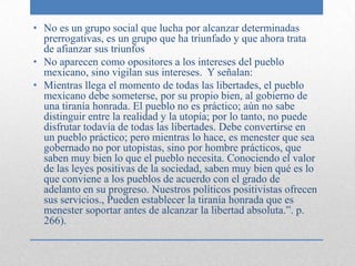 • No es un grupo social que lucha por alcanzar determinadas
  prerrogativas, es un grupo que ha triunfado y que ahora trata
  de afianzar sus triunfos
• No aparecen como opositores a los intereses del pueblo
  mexicano, sino vigilan sus intereses. Y señalan:
• Mientras llega el momento de todas las libertades, el pueblo
  mexicano debe someterse, por su propio bien, al gobierno de
  una tiranía honrada. El pueblo no es práctico; aún no sabe
  distinguir entre la realidad y la utopía; por lo tanto, no puede
  disfrutar todavía de todas las libertades. Debe convertirse en
  un pueblo práctico; pero mientras lo hace, es menester que sea
  gobernado no por utopistas, sino por hombre prácticos, que
  saben muy bien lo que el pueblo necesita. Conociendo el valor
  de las leyes positivas de la sociedad, saben muy bien qué es lo
  que conviene a los pueblos de acuerdo con el grado de
  adelanto en su progreso. Nuestros políticos positivistas ofrecen
  sus servicios., Pueden establecer la tiranía honrada que es
  menester soportar antes de alcanzar la libertad absoluta.”. p.
  266).
 