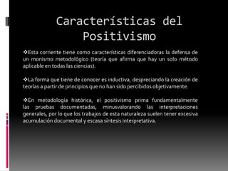 Características del
Positivismo
Esta corriente tiene como características diferenciadoras la defensa de
un monismo metodológico (teoría que afirma que hay un solo método
aplicable en todas las ciencias).
La forma que tiene de conocer es inductiva, despreciando la creación de
teorías a partir de principios que no han sido percibidos objetivamente.
En metodología histórica, el positivismo prima fundamentalmente
las pruebas documentadas, minusvalorando las interpretaciones
generales, por lo que los trabajos de esta naturaleza suelen tener excesiva
acumulación documental y escasa síntesis interpretativa.
 