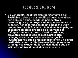 CONCLUCION
   En Venezuela, los diferentes representantes del
    Positivismo abogan por modificaciones educativas
    que debiesen darse desde las perspectivas
    metodológicas y de proyecciones que la educación
    debe tener en la formación de un ciudadano útil y
    productivo para la Sociedad. Actualmente el país, se
    encuentra en pleno proceso de desarrollo del
    Enfoque Humanista: nuevo diseño curricular,
    proyectos pedagógicos de aulas, proyectos
    pedagógicos comunitarios; sin embargo, las
    investigaciones que se realizan mantienen un patrón
    positivista: son cuantitativos-medibles, porque los
    datos que se extraen de la realidad, tienen que ser
    validados utilizando métodos estadísticos.
 