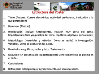 Estructura del PosterTítulo (Autores. Correo electrónico, Actividad profesional, Institución a la que pertenecen)Resumen. (Abstrac)Introducción (incluye Antecedentes, revisión muy corta del tema, Importancia teórica y/o práctica del tema, Hipótesis, objetivos, definiciones)Metodología. (materiales y métodos) Como se realizó la investigación. Variables, Cómo se analizaron los datos.Resultados en gráficos, tablas y fotos. Textos cortos.Discusión (En presencia de los participantes) Generalmente no se plasma en el cartel.Conclusiones Referencias Bibliográficas y agradecimientos no son necesarios.