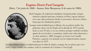 Eugène-Henri-Paul Gauguin
(París, 7 de junio de 1848 - Atuona, Islas Marquesas, 8 de mayo de 1903)
Paul Gauguin, de relaciones familiares internacionales (origen
materno español-peruano, infancia en Perú, esposa danesa)
tuvo una vida aventurera desde su juventud y diversos oficios
hasta que fue finalmente pintor.
Aunque tenía facilidad para el dibujo, fue un pintor tardío. Sus
primeras obras son de finales de la década de 1870 cuando
tiene ya casi 30 años y en sus escritos, porque también escribió,
aparte de ser escultor y ceramista, omitió casi toda referencia a
su obra anterior a 1886. Gauguin se formó con Camille
Pissarro, y gracias a la amistad con los impresionistas expuso
con ellos en 1879.
Carmen Águila, https://hortushesperidum.com
Su vida artística estuvo condicionada por la falta de dinero, aunque fue un pintor que tuvo
éxito y logró vender sus cuadros, todo lo contrario de Cézanne o Van Gogh.
 