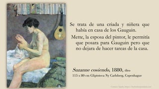 Suzanne cosiendo, 1880, óleo
115 x 80 cm Gliptoteca Ny Carlsberg, Copenhague
Se trata de una criada y niñera que
había en casa de los Gauguin.
Mette, la esposa del pintor, le permitía
que posara para Gauguin pero que
no dejara de hacer tareas de la casa.
Carmen Águila, https://hortushesperidum.com
 