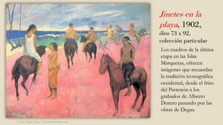 Jinetes en la
playa, 1902,
óleo 73 x 92,
colección particular
Los cuadros de la última
etapa en las Islas
Marquesas, ofrecen
imágenes que recuerdan
la tradición iconográfica
occidental, desde el friso
del Partenón a los
grabados de Alberto
Durero pasando por las
obras de Degas.
Carmen Águila, https://hortushesperidum.com
 