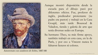 Autorretrato con sombrero de fieltro, 1887-88
Aunque mostró disposición desde la
escuela para el dibujo pasó por
diferentes oficios. Fue, profesor de
inglés, predicador protestante (su
padre era pastor) y trabajó en la Casa
Goupil, más tarde Boussod &
Valadon, tienda y galería de arte que
tenía diversas sedes en Europa.
Su hermano Theo, su más firme apoyo,
también trabajó en esta casa, en la de
París, y por eso a Vincent nunca le
faltaron lienzos ni colores.
Carmen Águila, https://hortushesperidum.com
 