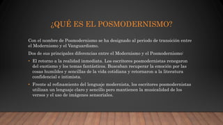 ¿QUÉ ES EL POSMODERNISMO?
Con el nombre de Posmodernismo se ha designado al periodo de transición entre
el Modernismo y el Vanguardismo.
Dos de sus principales diferencias entre el Modernismo y el Posmodernismo:
• El retorno a la realidad inmediata. Los escritores posmodernistas renegaron
del exotismo y los temas fantásticos. Buscaban recuperar la emoción por las
cosas humildes y sencillas de la vida cotidiana y retornaron a la literatura
confidencial e intimista.
• Frente al refinamiento del lenguaje modernista, los escritores posmodernistas
utilizan un lenguaje claro y sencillo pero mantienen la musicalidad de los
versos y el uso de imágenes sensoriales.
 