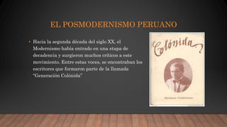 EL POSMODERNISMO PERUANO
• Hacia la segunda década del siglo XX, el
Modernismo había entrado en una etapa de
decadencia y surgieron muchos críticos a este
movimiento. Entre estas voces, se encontraban los
escritores que formaron parte de la llamada
“Generación Colónida”
 
