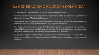 LA GENERACIÓN O EL GRUPO COLÓNIDA
• El movimiento Colónida marca el fin del Modernismo en el Perú.
• Colónida es el nombre de una revista que apareció en 1916. Su director e inspirador fue
el escritor peruano Abraham Valdelomar.
• Aunque solo emitió cuatro números, la revista agrupo a un conjunto de escritores que se
caracterizaron por su actitud irreverente y su espíritu renovador.
• Los “colonidas” estaban en contra de toda rigidez literaria y académica y se oponían no
solo al Modernismo sino a toda literatura anterior. Eran individualistas y les encantaba
la idea de escandalizar a los sectores conservadores de la sociedad.
• El grupo Colónida no logró forjar un movimiento intelectual sólido y consistente; sin
embargo, su influencia es importantísima en la literatura e inauguraría una tendencia
literaria.
 