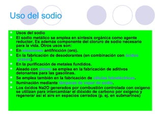 Uso del sodio
   Usos del sodio
   El sodio metálico se emplea en síntesis orgánica como agente
    reductor. Es además componente del cloruro de sodio necesario
    para la vida. Otros usos son:
   En aleaciones antifricción (oro).
   En la fabricación de desodorantes (en combinación con ácidos
     grasos).
   En la purificación de metales fundidos.
   Aleado con plomo se emplea en la fabricación de aditivos
    detonantes para las gasolinas.
   Se emplea también en la fabricación de células fotoeléctricas.
   Iluminación mediante lámparas de vapor de sodio.
   Los óxidos Na2O generados por combustión controlada con oxígeno
    se utilizan para intercambiar el dióxido de carbono por oxígeno y
    regenerar así el aire en espacios cerrados (p. ej. en submarinos)
 