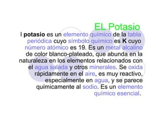 EL Potasio
l potasio es un elemento químico de la tabla
   periódica cuyo símbolo químico es K cuyo
  número atómico es 19. Es un metal alcalino
   de color blanco-plateado, que abunda en la
naturaleza en los elementos relacionados con
    el agua salada y otros minerales. Se oxida
       rápidamente en el aire, es muy reactivo,
           especialmente en agua, y se parece
        químicamente al sodio. Es un elemento
                             químico esencial.
 
