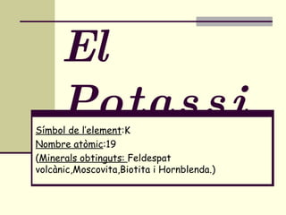 El Potassi Símbol de l’element :K Nombre atòmic :19 ( Minerals obtinguts:  Feldespat volcànic,Moscovita,Biotita i Hornblenda.) 