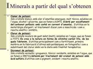 Minerals a partir del qual s’obtenen Cianur de potassi: Són cristalls blancs, amb olor d'ametlles amargues, molt tòxics, solubles en l'aigua, alcohol i glicerina, que es fonen a 634°C.  S’obté per escalfament del   carbonat potàssic amb carbó en corrent d'amoníac.  S’utilitza en la metal·lúrgia d’argent i el tractament d’acer,com a insecticida i com a reactiu analític i sintètic. Clorur de potassi: Són cristalls incolors de gust salat (molt), solubles en l'aigua, que es fonen a 772°C.  Es crea a la natura en forma de silvinitai carnal·lita, de les quals l’obtenim.  S’utilitza principalment com a fertilitzant, primera matèria en la fabricació d'altres sals potàssiques, en fotografia i com a substituent del clorur sòdic en la dieta amb finalitat terapèutica. Dicromat de potassi: Són cristalls vermells i groguencs, tòxics i oxidants, solubles en l'aigua, que es fonen a 396°C. L’obtenim   per tractament del cromat de potassi amb àcid   sulfúric .S’utilitza com a pigment, oxidant i reactiu analític. 