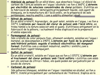 Hidròxid de potassi : És un sòlid blanc, que absorbeix l’aigua i el diòxid de carboni de l'aire,es soluble en l'aigua i alcohols i es fon a 360°C.  L’obtenim per electròlisi de solucions concentrades de clorur  potàssic. S’utilitza en la fabricació de sabons i detergents,principalment líquids, com agent de blanqueig, en la manufactura de l'àcid oxàlic, en la preparació de sals potàssiques, reactiu analític i com a additiu alimentari alcalí. Nitrat de potassi: És un sòlid cristal·lí, higroscòpic, de gust salat, soluble en l'aigua, i es fon a 337°C.  L’obtenim per reacció del clorur de potassi amb l'àcid nítric , es troba també a la natura associat amb el guano. S’utilitzava antigament en la fabricació de la pólvora, i actualment troba d’aplicació en la preparació d'adobs especials. Permanganat de potassi : Són cristalls de color púrpura fosc, altament oxidants, solubles en l'aigua i metanol, es descomponen a 240°C.  L’obtenim per fusió de la pirolusita amb   hidròxid potàssic seguida d'oxidació electrolítica del manganat format . S’utilitza com a oxidant industrial, analític i sintètic,com a desinfectant i agent blanquejant. Sulfat de potassi: És un sòlid cristal·lí, soluble en l'aigua que es fon a 1 072°C.  L’obtenim per el   tractament del clorur potàssic amb l'àcid sulfúric  i s’utilitza com adob per als conreus de cítrics i tabac, els quals poden ser perjudicats per un excés de clorurs. Carbonat de potassi : Són pólvores blanques, solubles en l'aigua i insolubles en alcohol, es fon a 891°C. S’obté principalment per carbonatació de l'hidròxid. S’aplica en la  