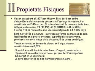 Propietats Físiques Va ser descobert al 1807 per H.Davy. És el setè per ordre d'abundància dels elements presents a l'escorça terrestre, i en constitueix un 2,4% en pes. El potassi natural és una mescla de tres isòtops, amb masses 39 (93,1%), 40 (0,00118%) i 41 (6,90%), i l'isòtop 4°K és radioactiu amb una vida mitjana de 1,4 X 109 anys.  Està molt difós a la natura, i es troba en forma de mescles de sals, localitzades en dipòsits extensos, superficials o subterranis, provinents en molts casos de la dessecació de zones aquàtiques.  També es troba, en forma de clorur, en l'aigua de mar, constituint-ne un 0,07%  El metall és molt tou i de color blanc d'argent, però s'altera ràpidament en contacte amb l'aire, pel qual fet l'emmagatzem submergit en un oli mineral .  La seva densitat es de 856 kg/m3(duresa en Mohs). 