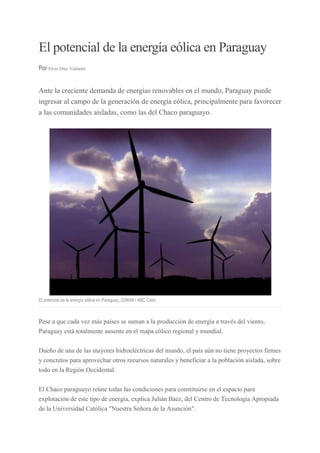 El potencial de la energía eólica en Paraguay
Por Elvio Díaz Valinotti

Ante la creciente demanda de energías renovables en el mundo, Paraguay puede
ingresar al campo de la generación de energía eólica, principalmente para favorecer
a las comunidades aisladas, como las del Chaco paraguayo.

El potencial de la energía eólica en Paraguay_329648 / ABC Color

Pese a que cada vez más países se suman a la producción de energía a través del viento,
Paraguay está totalmente ausente en el mapa eólico regional y mundial.
Dueño de una de las mayores hidroeléctricas del mundo, el país aún no tiene proyectos firmes
y concretos para aprovechar otros recursos naturales y beneficiar a la población aislada, sobre
todo en la Región Occidental.
El Chaco paraguayo reúne todas las condiciones para constituirse en el espacio para
explotación de este tipo de energía, explica Julián Báez, del Centro de Tecnología Apropiada
de la Universidad Católica "Nuestra Señora de la Asunción".

 