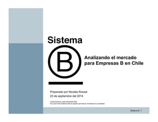 Sistema B |
Analizando el mercado
para Empresas B en Chile
23 de septiembre del 2014
Preparado por Nicolás Rossel
CONFIDENTIAL AND PROPRIETARY
Any use of this material without specific permission of Sistema B is prohibited
 