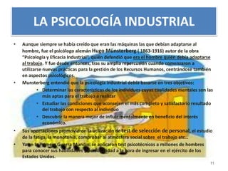 LA PSICOLOGÍA INDUSTRIAL 
• Aunque siempre se había creído que eran las máquinas las que debían adaptarse al 
hombre, fue el psicólogo alemán Hugo Münsterberg ( 1863-1916) autor de la obra 
“Psicología y Eficacia Industrial”, quién defendió que era el hombre quién debía adaptarse 
al trabajo. Y fue desde entonces, tras su amplia repercusión cuando comenzaron a 
utilizarse nuevas prácticas para la gestión de los Recursos Humanos, centrándose también 
en aspectos psicológicos. 
• Munsterberg entendió que la psicología industrial debía basarse en tres objetivos: 
• Determinar las características de los individuos cuyas cualidades mentales son las 
más aptas para el trabajo a realizar 
• Estudiar las condiciones que aconsejen el más completo y satisfactorio resultado 
del trabajo con respecto al individuo 
• Descubrir la manera mejor de influir mentalmente en beneficio del interés 
económico. 
• Sus aportaciones promovieron la utilización de test de selección de personal, el estudio 
de la fatiga, la monotonía, comprobar al atmosfera social sobre el trabajo etc… 
• Ya en la Primera Guerra Mundial se aplicaron test psicotécnicos a millones de hombres 
para conocer sus habilidades y personalidad a la hora de ingresar en el ejército de los 
Estados Unidos. 
11 
 