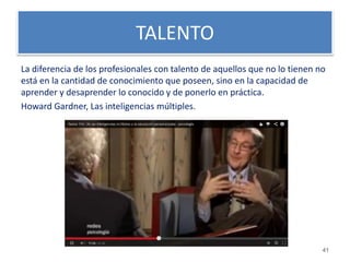 TALENTO 
La diferencia de los profesionales con talento de aquellos que no lo tienen no 
está en la cantidad de conocimiento que poseen, sino en la capacidad de 
aprender y desaprender lo conocido y de ponerlo en práctica. 
Howard Gardner, Las inteligencias múltiples. 
41 
 